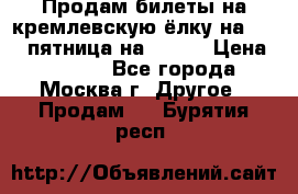 Продам билеты на кремлевскую ёлку на 29.12 пятница на 10.00 › Цена ­ 5 000 - Все города, Москва г. Другое » Продам   . Бурятия респ.